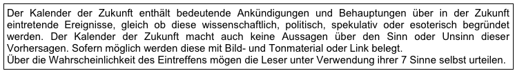 Der Kalender der Zukunft enthält bedeutende Ankündigungen und Behauptungen über in der Zukunft eintretende Ereignisse, gleich ob diese wissenschaftlich, politisch, spekulativ oder esoterisch begründet werden. Der Kalender der Zukunft macht auch keine Aussagen über den Sinn oder Unsinn dieser Vorhersagen. Sofern möglich werden diese mit Bild- und Tonmaterial oder Link belegt.  Über die Wahrscheinlichkeit des Eintreffens mögen die Leser unter Verwendung ihrer 7 Sinne selbst urteilen.       