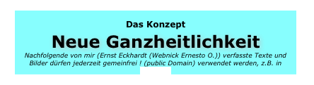 Das Konzept Neue Ganzheitlichkeit Nachfolgende von mir (Ernst Eckhardt (Webnick Ernesto O.)) verfasste Texte und Bilder dürfen jederzeit gemeinfrei ! (public Domain) verwendet werden, z.B. in Wikipedia